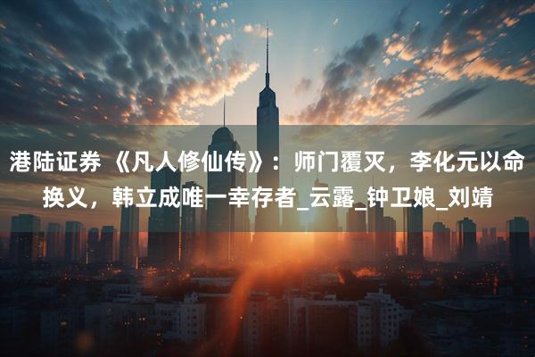 港陆证券 《凡人修仙传》：师门覆灭，李化元以命换义，韩立成唯一幸存者_云露_钟卫娘_刘靖