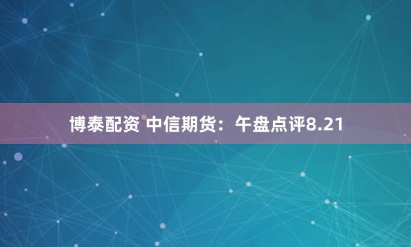 博泰配资 中信期货：午盘点评8.21