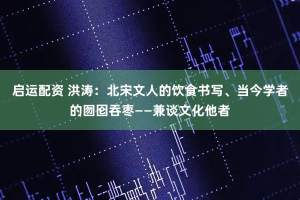 启运配资 洪涛：北宋文人的饮食书写、当今学者的囫囵吞枣——兼谈文化他者