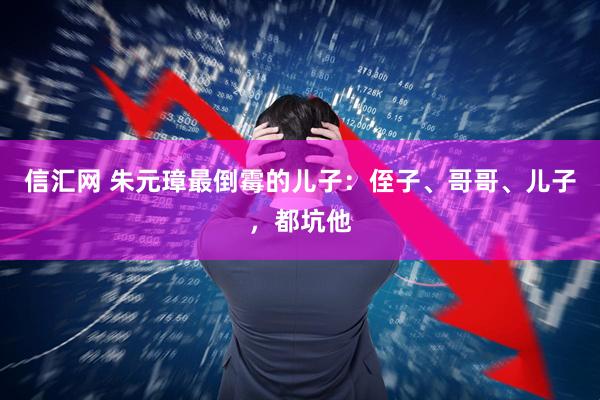 信汇网 朱元璋最倒霉的儿子：侄子、哥哥、儿子，都坑他