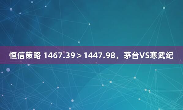 恒信策略 1467.39＞1447.98，茅台VS寒武纪