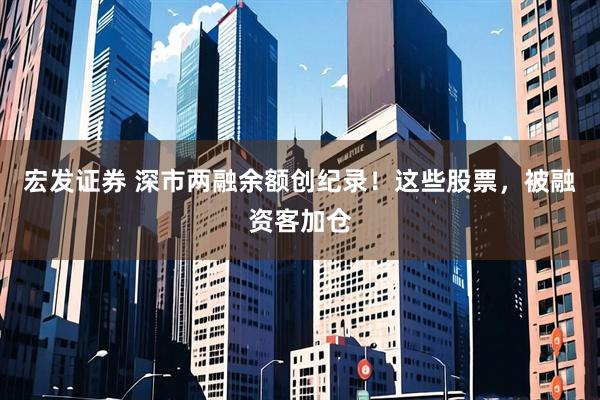 宏发证券 深市两融余额创纪录！这些股票，被融资客加仓