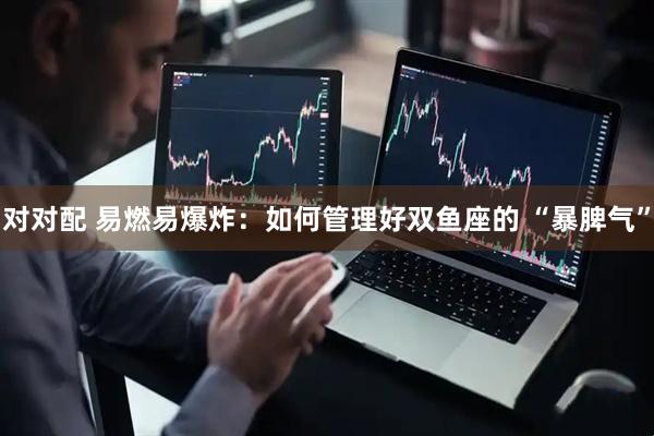 对对配 易燃易爆炸：如何管理好双鱼座的 “暴脾气”