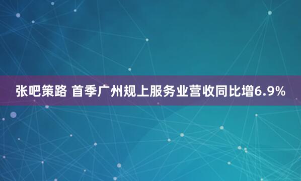 张吧策路 首季广州规上服务业营收同比增6.9%