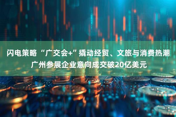 闪电策略 “广交会+”撬动经贸、文旅与消费热潮 广州参展企业意向成交破20亿美元