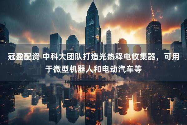 冠盈配资 中科大团队打造光热释电收集器，可用于微型机器人和电动汽车等