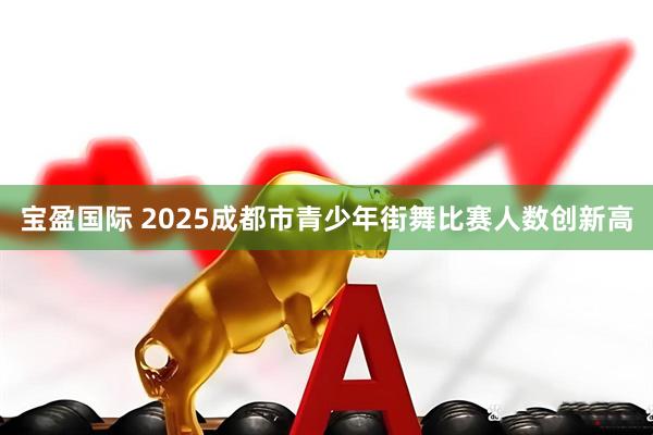 宝盈国际 2025成都市青少年街舞比赛人数创新高