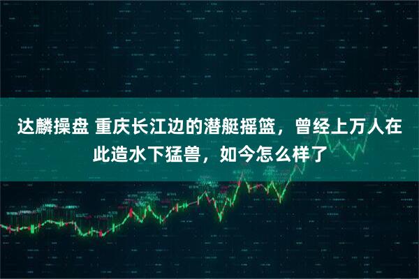 达麟操盘 重庆长江边的潜艇摇篮,曾经上万人在此造水下猛兽,如今怎么样了