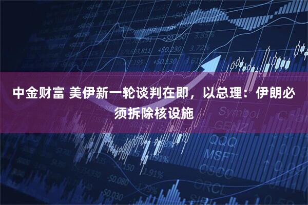 中金财富 美伊新一轮谈判在即，以总理：伊朗必须拆除核设施