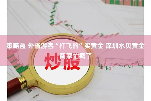 策略盈 外省游客“打飞的”买黄金 深圳水贝黄金商家忙疯了