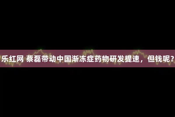 乐红网 蔡磊带动中国渐冻症药物研发提速，但钱呢？