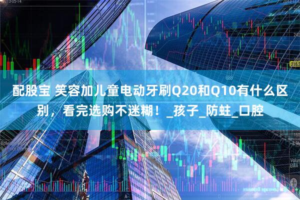 配股宝 笑容加儿童电动牙刷Q20和Q10有什么区别，看完选购不迷糊！_孩子_防蛀_口腔
