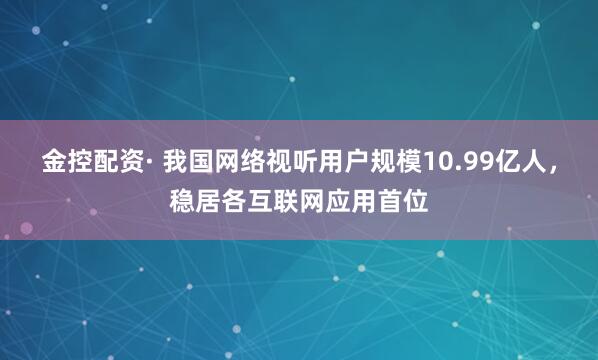 金控配资· 我国网络视听用户规模10.99亿人，稳居各互联网应用首位