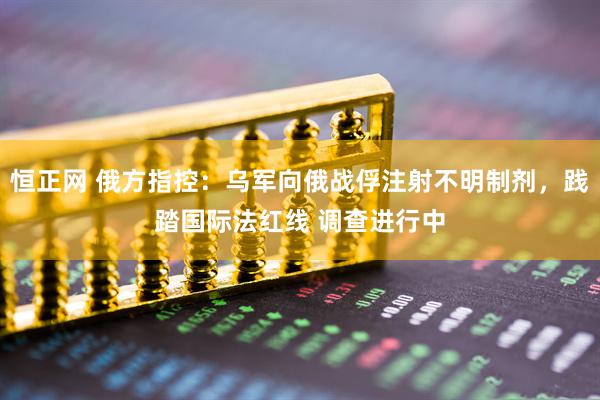 恒正网 俄方指控：乌军向俄战俘注射不明制剂，践踏国际法红线 调查进行中
