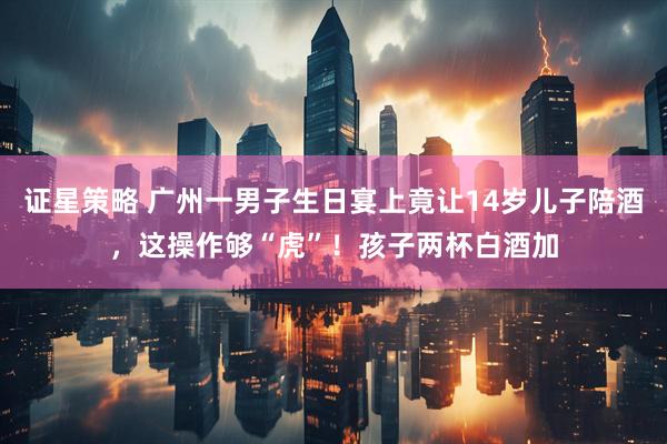证星策略 广州一男子生日宴上竟让14岁儿子陪酒，这操作够“虎”！孩子两杯白酒加