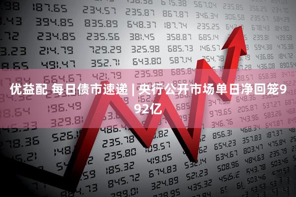 优益配 每日债市速递 | 央行公开市场单日净回笼992亿