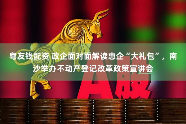粤友钱配资 政企面对面解读惠企“大礼包”,南沙举办不动产登记改革政策宣讲会